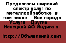 Предлагаем широкий спектр услуг по металлообработке, в том числе: - Все города Услуги » Другие   . Ненецкий АО,Индига п.